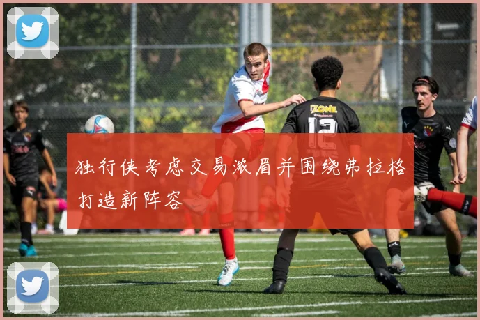 独行侠考虑交易浓眉并围绕弗拉格打造新阵容