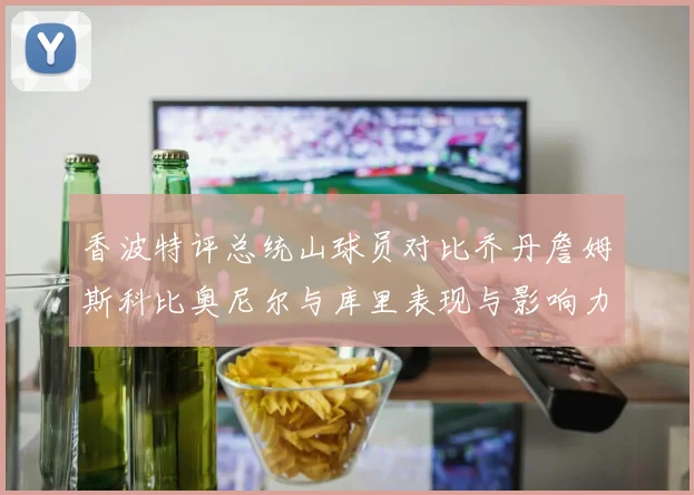 香波特评总统山球员对比乔丹詹姆斯科比奥尼尔与库里表现与影响力
