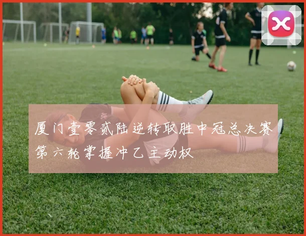 厦门壹零贰陆逆转取胜中冠总决赛第六轮掌握冲乙主动权