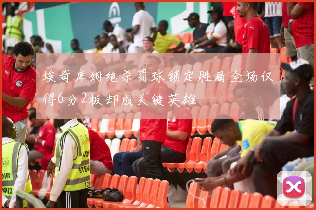 埃奇库姆绝杀罚球锁定胜局全场仅得6分2板却成关键英雄