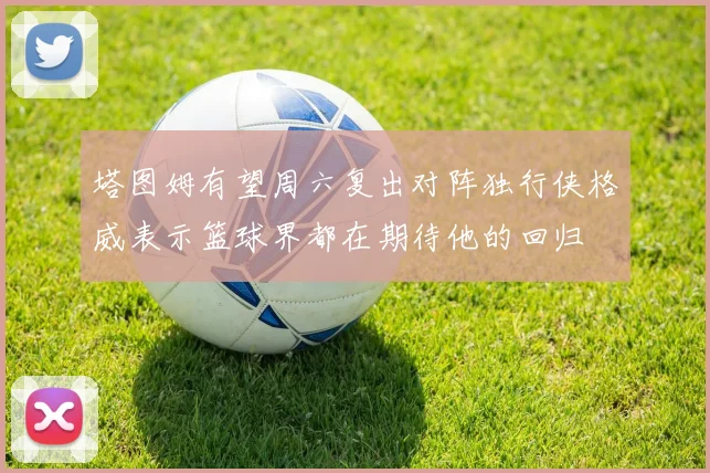 塔图姆有望周六复出对阵独行侠格威表示篮球界都在期待他的回归