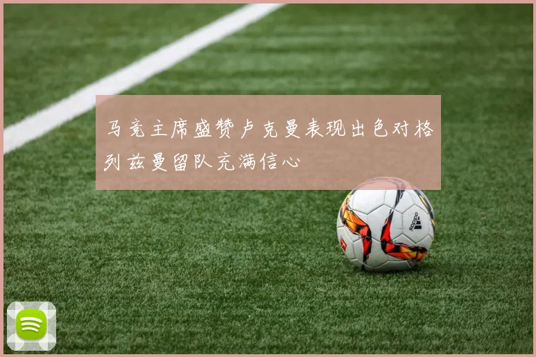 马竞主席盛赞卢克曼表现出色对格列兹曼留队充满信心