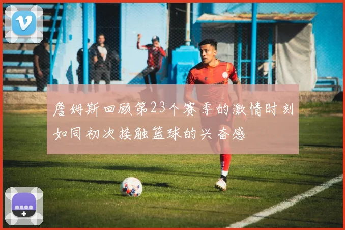 詹姆斯回顾第23个赛季的激情时刻如同初次接触篮球的兴奋感