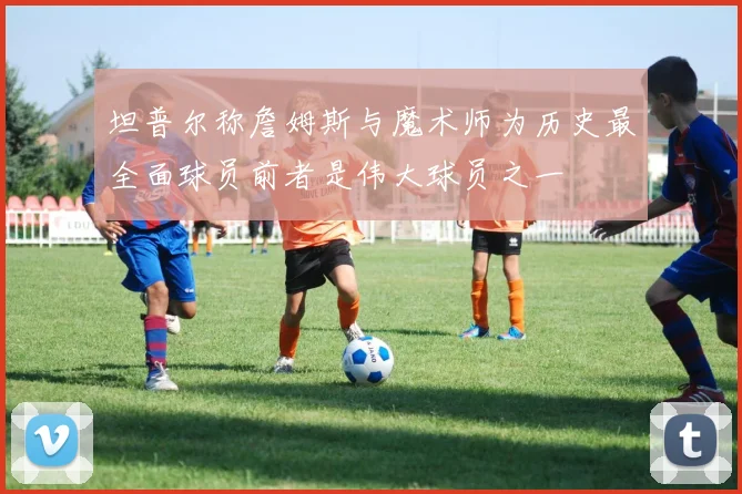 坦普尔称詹姆斯与魔术师为历史最全面球员前者是伟大球员之一