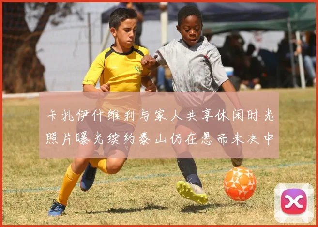 卡扎伊什维利与家人共享休闲时光照片曝光续约泰山仍在悬而未决中