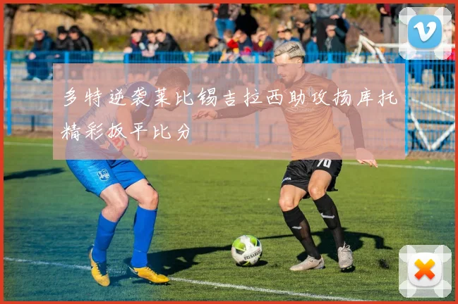 多特逆袭莱比锡吉拉西助攻扬库托精彩扳平比分