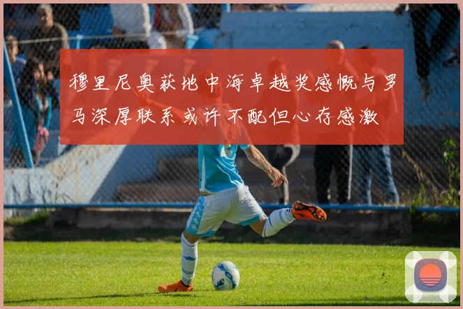 穆里尼奥获地中海卓越奖感慨与罗马深厚联系或许不配但心存感激