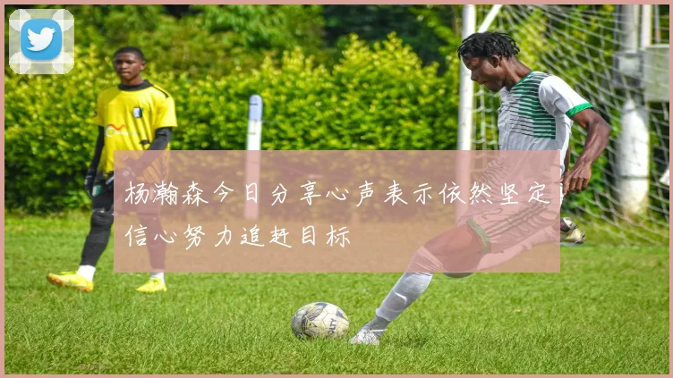 杨瀚森今日分享心声表示依然坚定信心努力追赶目标