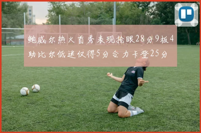 鲍威尔热火首秀表现抢眼28分9板4助比尔低迷仅得5分合力卡登25分