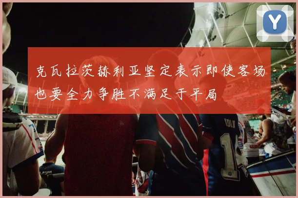 克瓦拉茨赫利亚坚定表示即使客场也要全力争胜不满足于平局