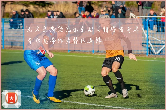 尤文图斯若无法引进马特塔将考虑齐尔克泽作为替代选择