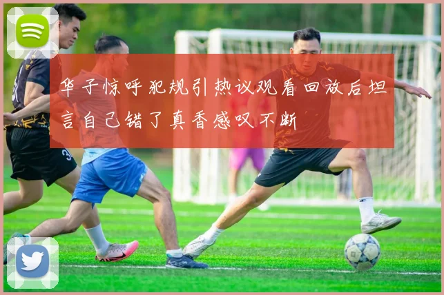华子惊呼犯规引热议观看回放后坦言自己错了真香感叹不断