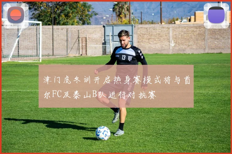 津门虎冬训开启热身赛模式将与首尔FC及泰山B队进行对抗赛
