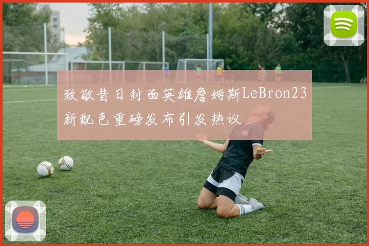 致敬昔日封面英雄詹姆斯LeBron23新配色重磅发布引发热议