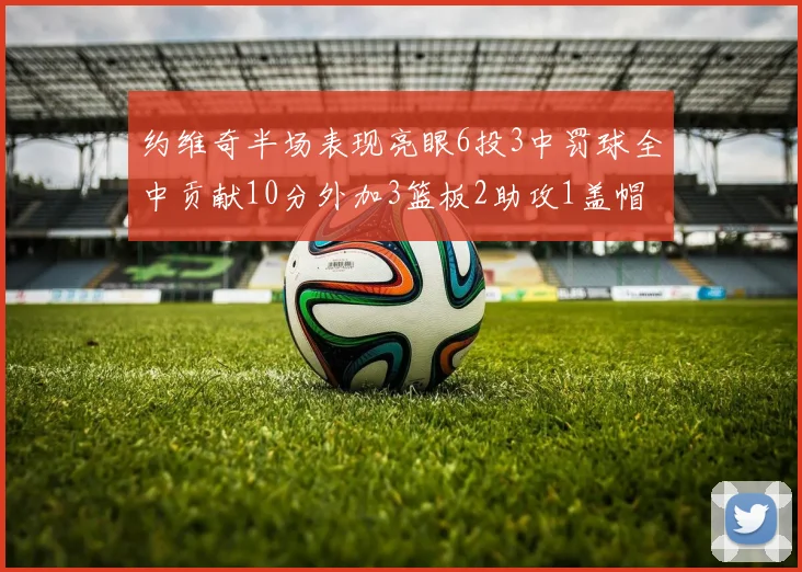 约维奇半场表现亮眼6投3中罚球全中贡献10分外加3篮板2助攻1盖帽
