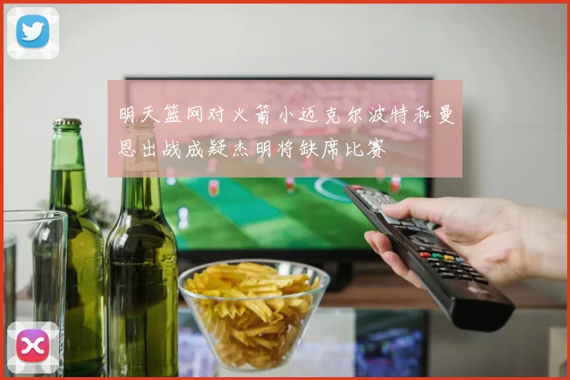 明天篮网对火箭小迈克尔波特和曼恩出战成疑杰明将缺席比赛