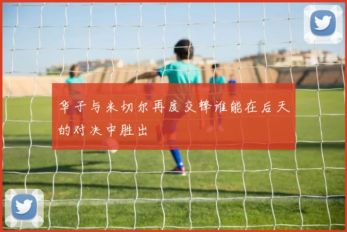 华子与米切尔再度交锋谁能在后天的对决中胜出