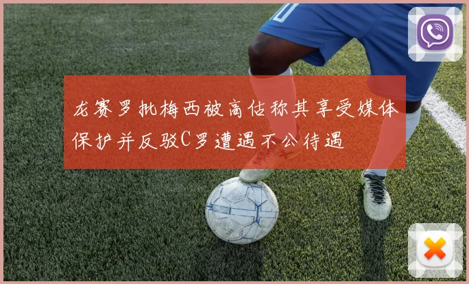 龙赛罗批梅西被高估称其享受媒体保护并反驳C罗遭遇不公待遇