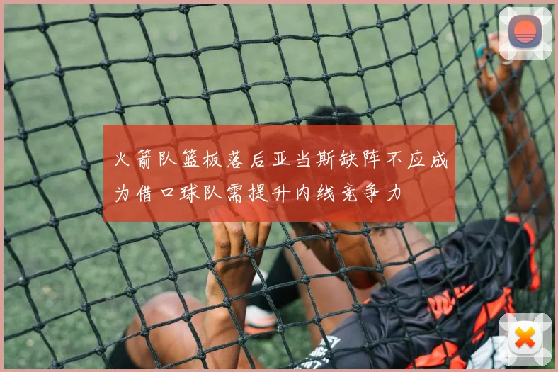火箭队篮板落后亚当斯缺阵不应成为借口球队需提升内线竞争力