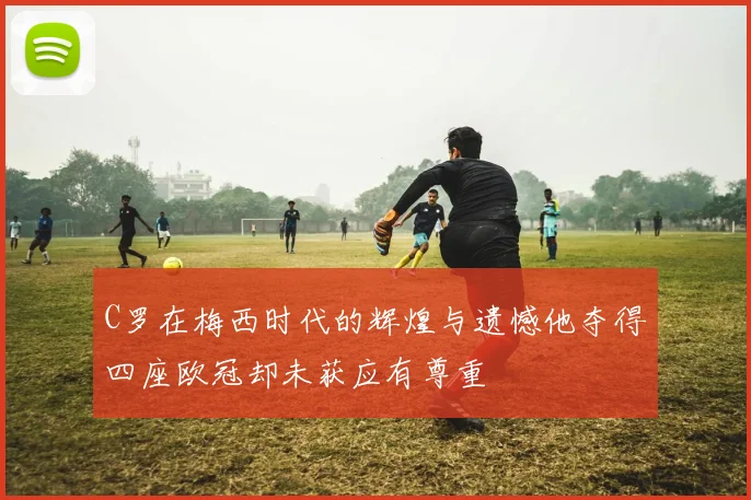 C罗在梅西时代的辉煌与遗憾他夺得四座欧冠却未获应有尊重