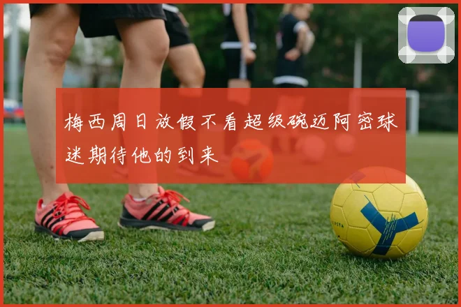 梅西周日放假不看超级碗迈阿密球迷期待他的到来