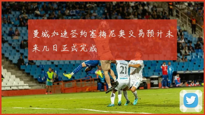 曼城加速签约塞梅尼奥交易预计未来几日正式完成