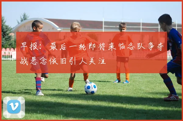 早报：最后一轮即将来临各队争夺战悬念依旧引人关注