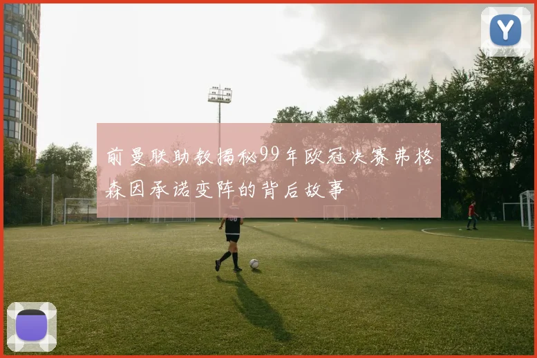 前曼联助教揭秘99年欧冠决赛弗格森因承诺变阵的背后故事
